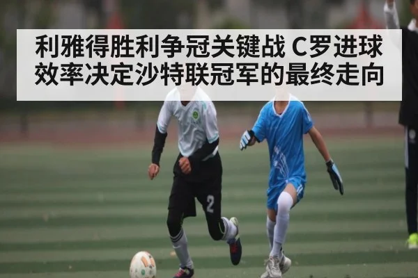 利雅得胜利争冠关键战 C罗进球效率决定沙特联冠军的最终走向