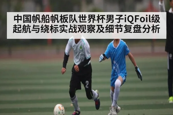 中国帆船帆板队世界杯男子iQFoil级起航与绕标实战观察及细节复盘分析